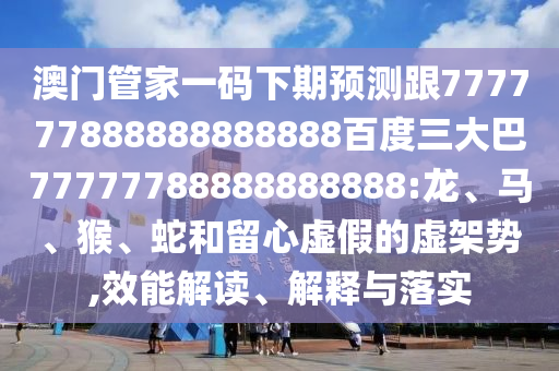 澳門管家一碼下期預測跟777777888888888888百度三大巴77777788888888888:龍、馬、猴、蛇和留心虛假的虛架勢,效能解讀、解釋與落實