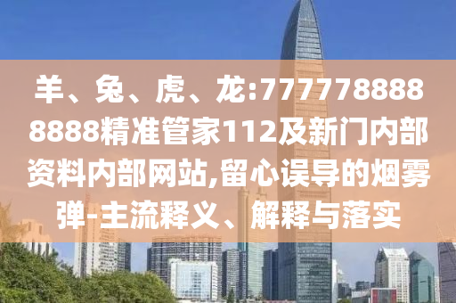 羊、兔、虎、龍:7777788888888精準管家112及新門內部資料內部網站,留心誤導的煙霧彈-主流釋義、解釋與落實