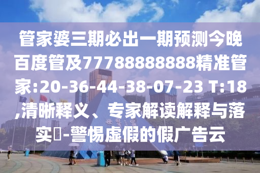 管家婆三期必出一期預測今晚百度管及77788888888精準管家:20-36-44-38-07-23 T:18,清晰釋義、專家解讀解釋與落實?-警惕虛假的假廣告云