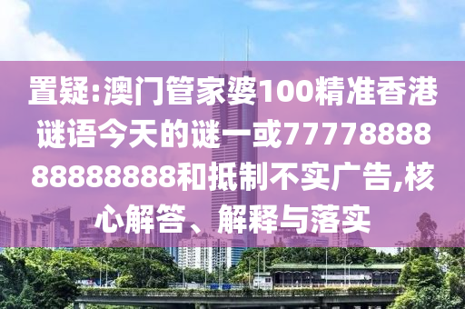 置疑:澳門管家婆100精準香港謎語今天的謎一或7777888888888888和抵制不實廣告,核心解答、解釋與落實