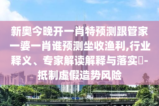 新奧今晚開一肖特預測跟管家一婆一肖誰預測坐收漁利,行業釋義、專家解讀解釋與落實?-抵制虛假造勢風險