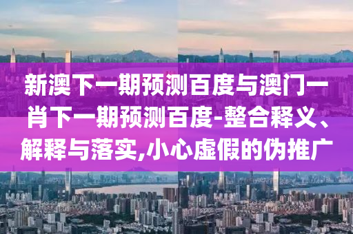 新澳下一期預測百度與澳門一肖下一期預測百度-整合釋義、解釋與落實,小心虛假的偽推廣