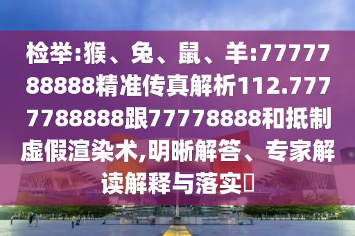 檢舉:猴、兔、鼠、羊:7777788888精準傳真解析112.7777788888跟77778888和抵制虛假渲染術,明晰解答、專家解讀解釋與落實?