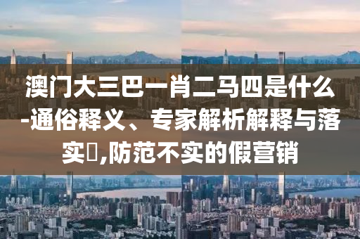 澳門大三巴一肖二馬四是什么-通俗釋義、專家解析解釋與落實?,防范不實的假營銷