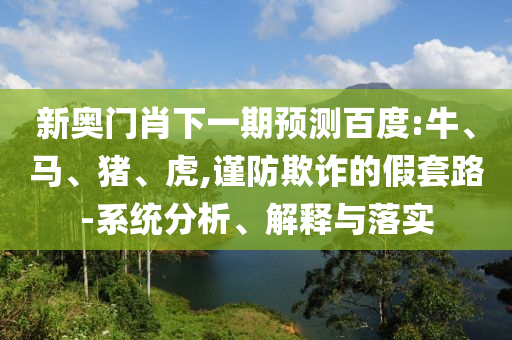新奧門肖下一期預測百度:牛、馬、豬、虎,謹防欺詐的假套路-系統分析、解釋與落實