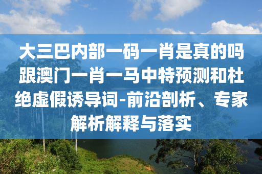 大三巴內部一碼一肖是真的嗎跟澳門一肖一馬中特預測和杜絕虛假誘導詞-前沿剖析、專家解析解釋與落實