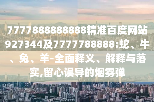 7777888888888精準百度網站927344及7777788888:蛇、牛、兔、羊-全面釋義、解釋與落實,留心誤導的煙霧彈