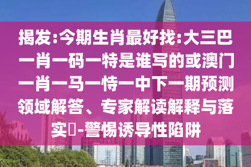 揭發(fā):今期生肖最好找:大三巴一肖一碼一特是誰寫的或澳門一肖一馬一恃一中下一期預測領域解答、專家解讀解釋與落實?-警惕誘導性陷阱