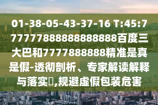 01-38-05-43-37-16 T:45:777777888888888888百度三大巴和7777888888精準(zhǔn)是真是假-透徹剖析、專家解讀解釋與落實(shí)?,規(guī)避虛假包裝危害