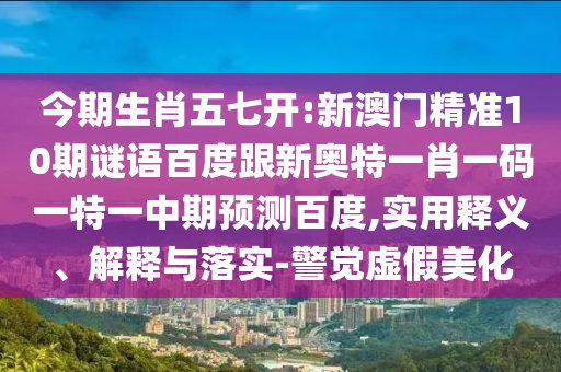 今期生肖五七開:新澳門精準10期謎語百度跟新奧特一肖一碼一特一中期預測百度,實用釋義、解釋與落實-警覺虛假美化