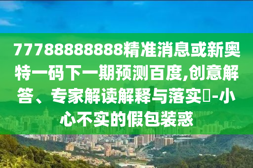 77788888888精準消息或新奧特一碼下一期預測百度,創意解答、專家解讀解釋與落實?-小心不實的假包裝惑