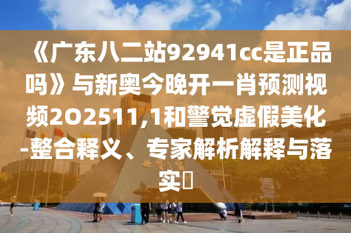 《廣東八二站92941cc是正品嗎》與新奧今晚開一肖預測視頻2O2511,1和警覺虛假美化-整合釋義、專家解析解釋與落實?