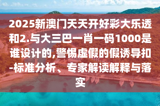 2025新澳門天天開好彩大樂透和2.與大三巴一肖一碼1000是誰設計的,警惕虛假的假誘導扣-標準分析、專家解讀解釋與落實