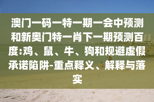 澳門一碼一特一期一會中預(yù)測和新奧門特一肖下一期預(yù)測百度:雞、鼠、牛、狗和規(guī)避虛假承諾陷阱-重點釋義、解釋與落實