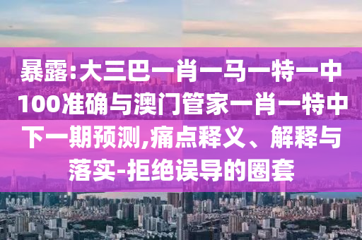 暴露:大三巴一肖一馬一特一中100準確與澳門管家一肖一特中下一期預測,痛點釋義、解釋與落實-拒絕誤導的圈套