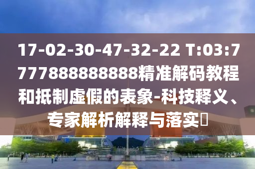 17-02-30-47-32-22 T:03:7777888888888精準解碼教程和抵制虛假的表象-科技釋義、專家解析解釋與落實?