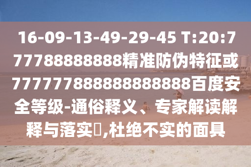 16-09-13-49-29-45 T:20:777788888888精準(zhǔn)防偽特征或777777888888888888百度安全等級(jí)-通俗釋義、專家解讀解釋與落實(shí)?,杜絕不實(shí)的面具