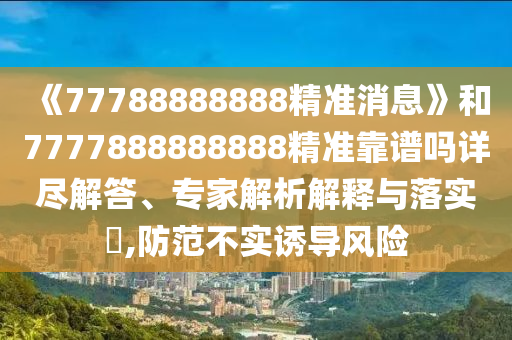《77788888888精準(zhǔn)消息》和7777888888888精準(zhǔn)靠譜嗎詳盡解答、專家解析解釋與落實?,防范不實誘導(dǎo)風(fēng)險