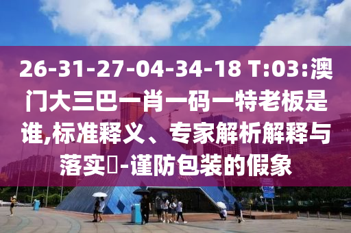 26-31-27-04-34-18 T:03:澳門大三巴一肖一碼一特老板是誰,標準釋義、專家解析解釋與落實?-謹防包裝的假象