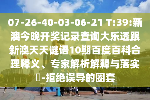 07-26-40-03-06-21 T:39:新澳今晚開獎記錄查詢大樂透跟新澳天天謎語10期百度百科合理釋義、專家解析解釋與落實?-拒絕誤導的圈套