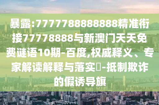 暴露:7777788888888精準銜接77778888與新澳門天天免費謎語10期-百度,權威釋義、專家解讀解釋與落實?-抵制欺詐的假誘導旗