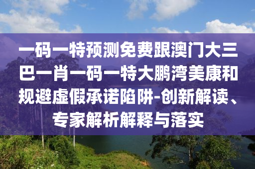一碼一特預(yù)測(cè)免費(fèi)跟澳門(mén)大三巴一肖一碼一特大鵬灣美康和規(guī)避虛假承諾陷阱-創(chuàng)新解讀、專(zhuān)家解析解釋與落實(shí)
