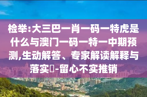 檢舉:大三巴一肖一碼一特虎是什么與澳門一碼一特一中期預測,生動解答、專家解讀解釋與落實?-留心不實推銷