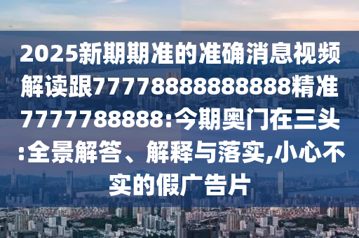 2025新期期準的準確消息視頻解讀跟77778888888888精準7777788888:今期奧門在三頭:全景解答、解釋與落實,小心不實的假廣告片