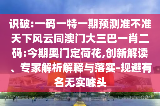 識破:一碼一特一期預測準不準天下風云同澳門大三巴一肖二碼:今期奧門定荷花,創新解讀、專家解析解釋與落實-規避有名無實噱頭