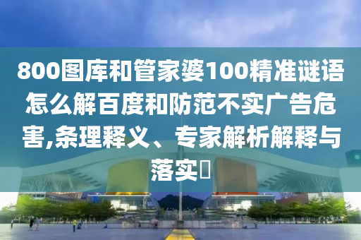 800圖庫和管家婆100精準(zhǔn)謎語怎么解百度和防范不實(shí)廣告危害,條理釋義、專家解析解釋與落實(shí)?